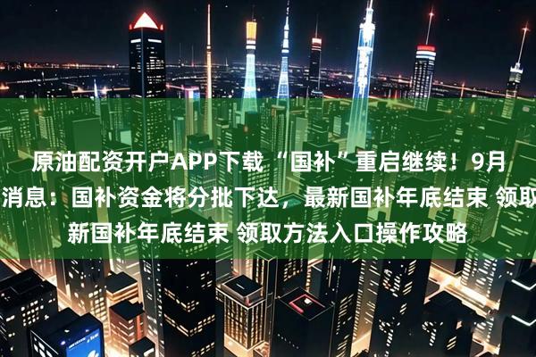 原油配资开户APP下载 “国补”重启继续！9月15日国补政策最新消息：国补资金将分批下达，最新国补年底结束 领取方法入口操作攻略
