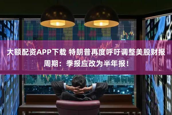 大额配资APP下载 特朗普再度呼吁调整美股财报周期：季报应改为半年报！