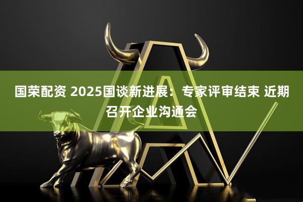 国荣配资 2025国谈新进展：专家评审结束 近期召开企业沟通会