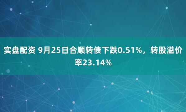 实盘配资 9月25日合顺转债下跌0.51%，转股溢价率23.14%