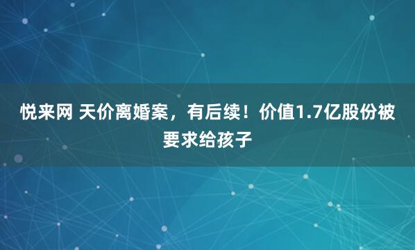 悦来网 天价离婚案，有后续！价值1.7亿股份被要求给孩子