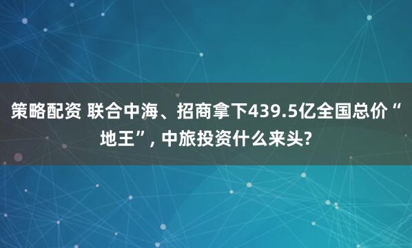策略配资 联合中海、招商拿下439.5亿全国总价“地王”, 中旅投资什么来头?