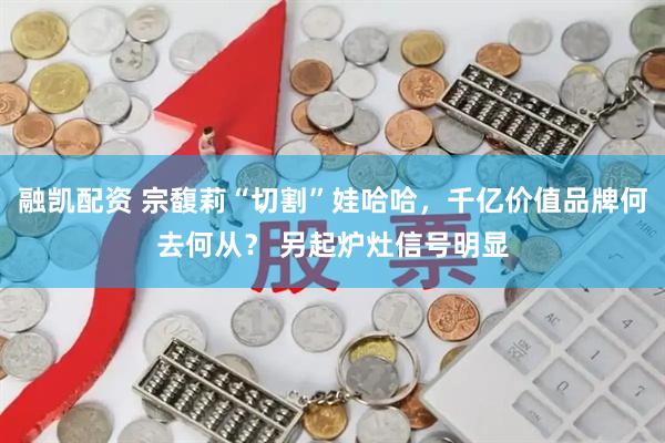融凯配资 宗馥莉“切割”娃哈哈，千亿价值品牌何去何从？ 另起炉灶信号明显