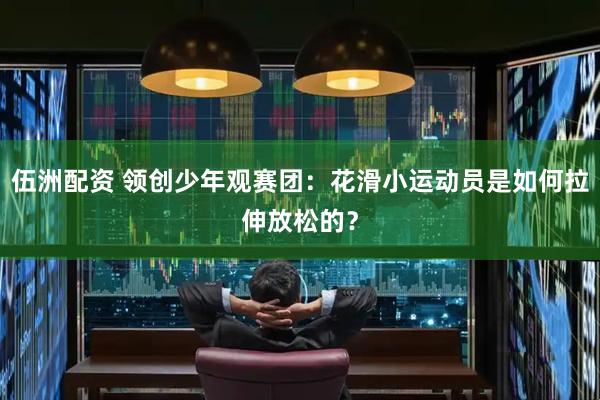 伍洲配资 领创少年观赛团：花滑小运动员是如何拉伸放松的？
