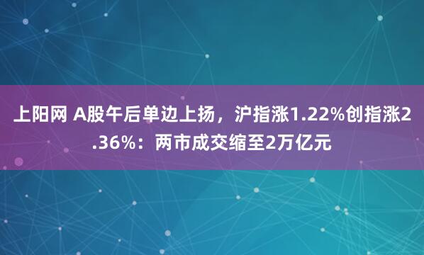 上阳网 A股午后单边上扬，沪指涨1.22%创指涨2.36%：两市成交缩至2万亿元