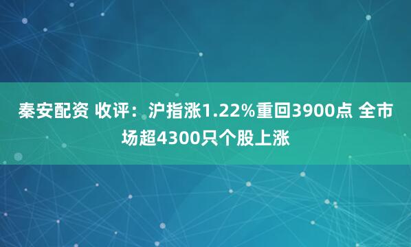 秦安配资 收评：沪指涨1.22%重回3900点 全市场超4300只个股上涨