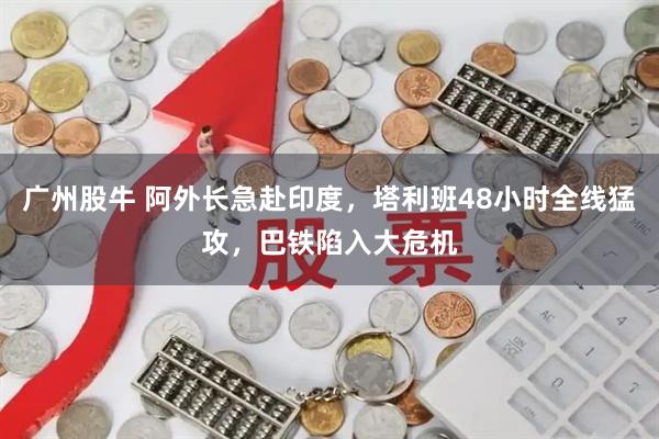 广州股牛 阿外长急赴印度，塔利班48小时全线猛攻，巴铁陷入大危机
