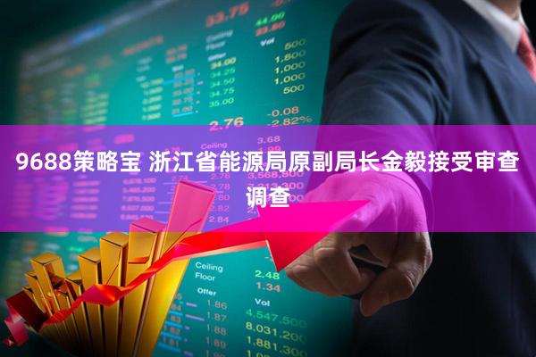 9688策略宝 浙江省能源局原副局长金毅接受审查调查