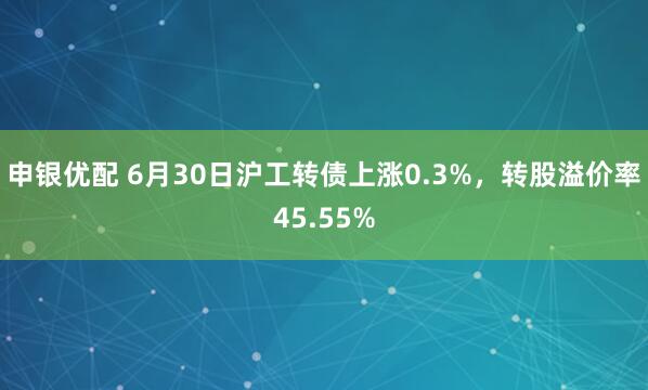 申银优配 6月30日沪工转债上涨0.3%，转股溢价率45.55%