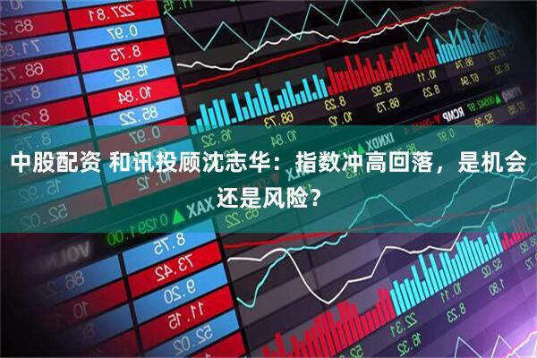 中股配资 和讯投顾沈志华：指数冲高回落，是机会还是风险？