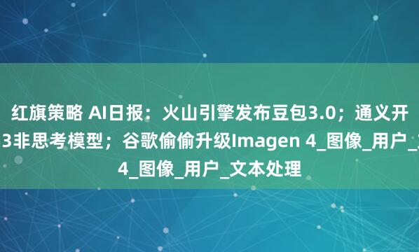 红旗策略 AI日报：火山引擎发布豆包3.0；通义开源Qwen3非思考模型；谷歌偷偷升级Imagen 4_图像_用户_文本处理