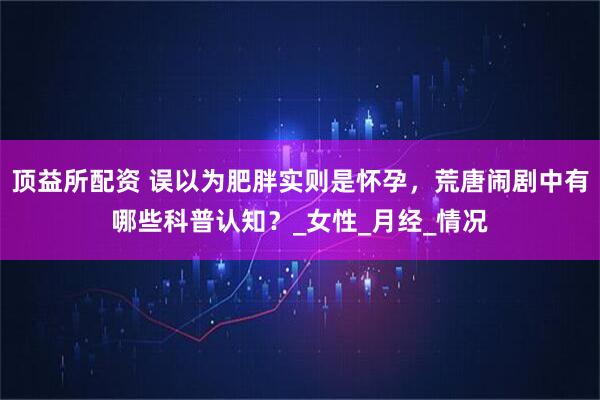 顶益所配资 误以为肥胖实则是怀孕，荒唐闹剧中有哪些科普认知？_女性_月经_情况