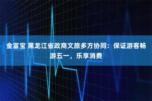 金富宝 黑龙江省政商文旅多方协同：保证游客畅游五一，乐享消费